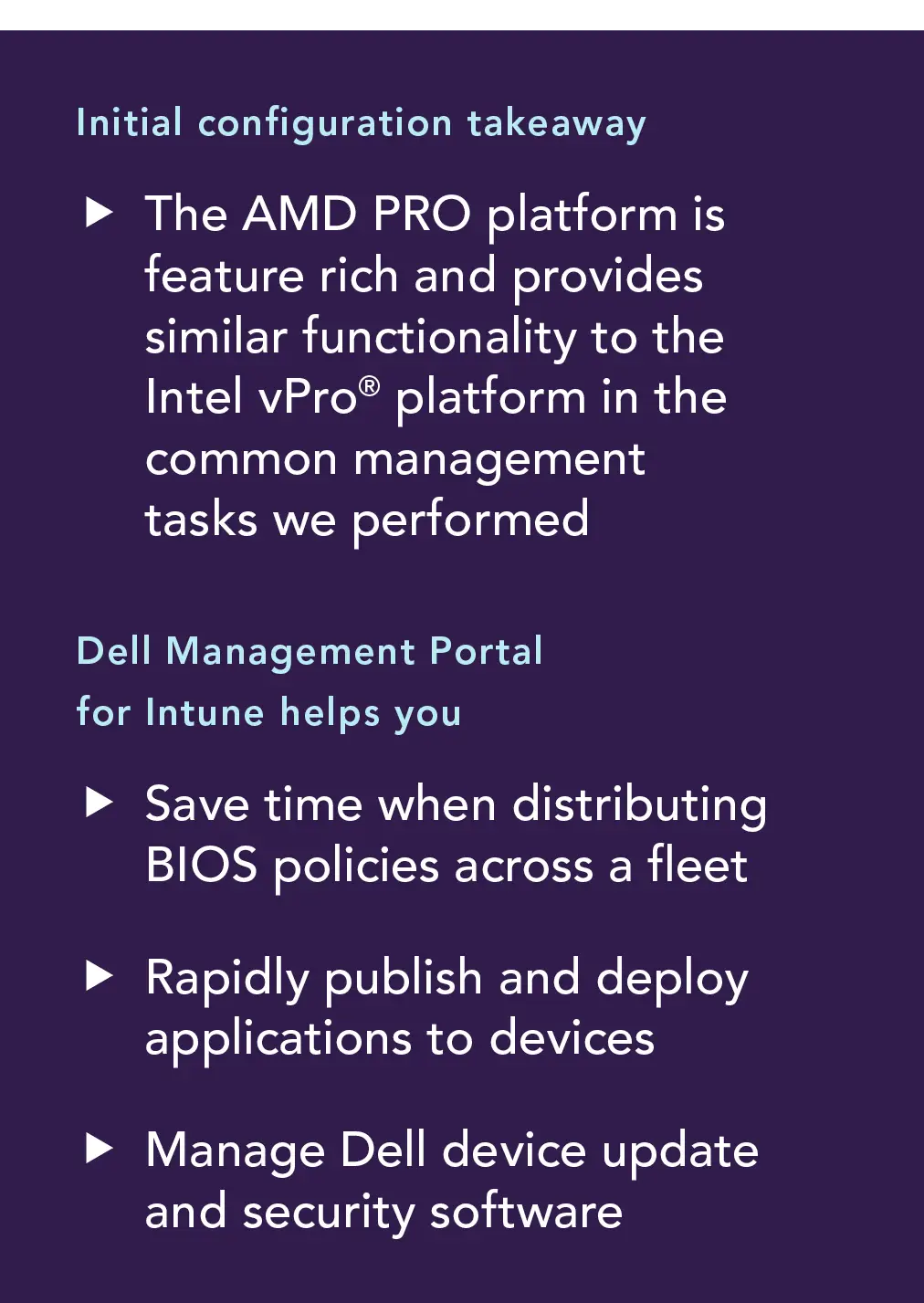 Initial configuration takeaways. The AMD PRO platform is feature rich and provides similar functionality to the Intel vPro platform in the common management tasks we performed. Dell Management Portal for Intune helps you: Save time when distributing BIOS policies across a fleet; rapidly publish ad deploy applications to devices; managed Dell device update and security software.
