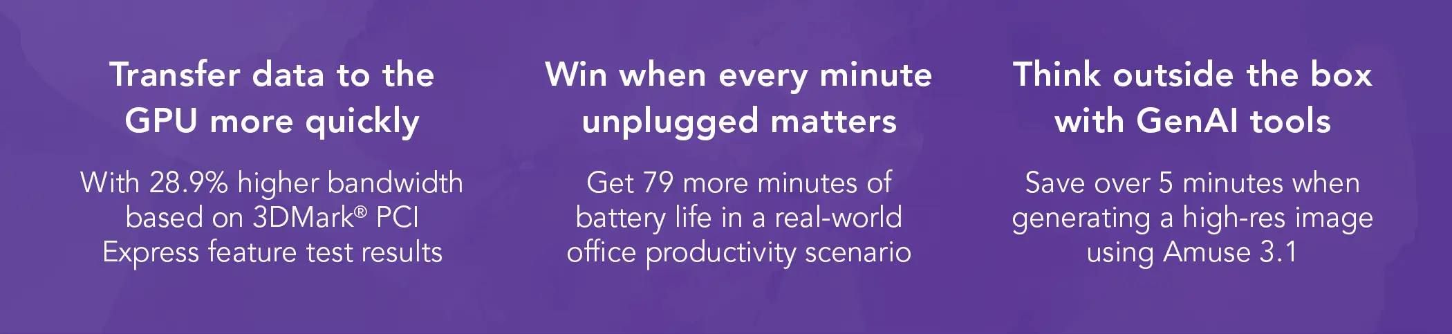 Transfer data to the GPU more quickly. With 28.9 percent higher bandwidth based on 3DMark PCI Express feature test results. Win when every minute unplugged matters. Get 70 more minutes of battery life in a real-world office productivity scenario. Think outside the box with GenAI tools. Save over 5 minutes when generating a high-res image using Amuse 3.1.