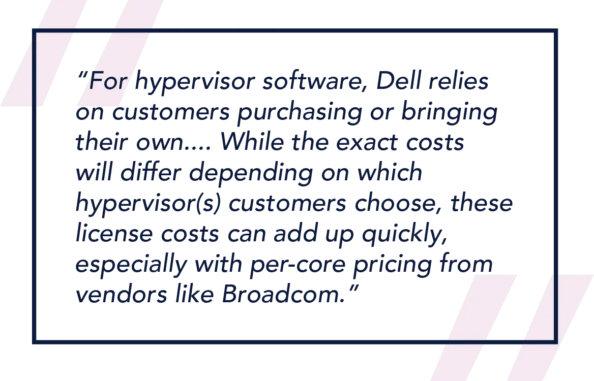 For hypervisor software, Dell relies on customers purchasing or bringing their own....While the exact costs will differ depending on which hypervisor(s) customers choose, these license costs can add up quickly, especially with per-core pricing from vendors like Broadcom.