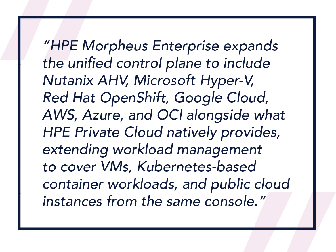 HPE Morpheus Enterprise expands the unified control plane to include Nutanix AHV, Microsoft Hyper-V, Red Hat OpenShift, Google Cloud, AWS, Azure, and OCI alongside what HPE Private Cloud natively provides, extending workload management to cover VMs, Kubernetes-based container workloads, and public cloud instances from the same console. 