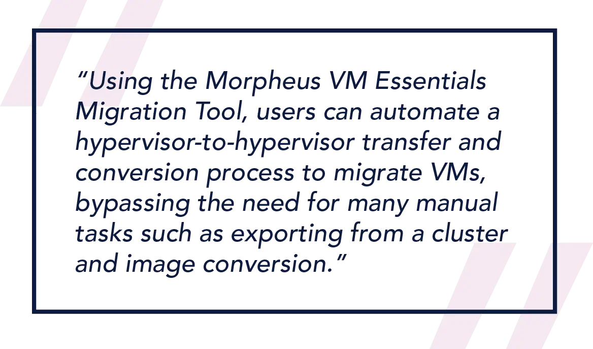 Using the Morpheus VM Essentials Migration Tool, users can automate a hypervisor-to-hypervisor transfer and conversion process to migrate VMs, bypassing the need for many manual tasks such as exporting from a cluster and image conversion.