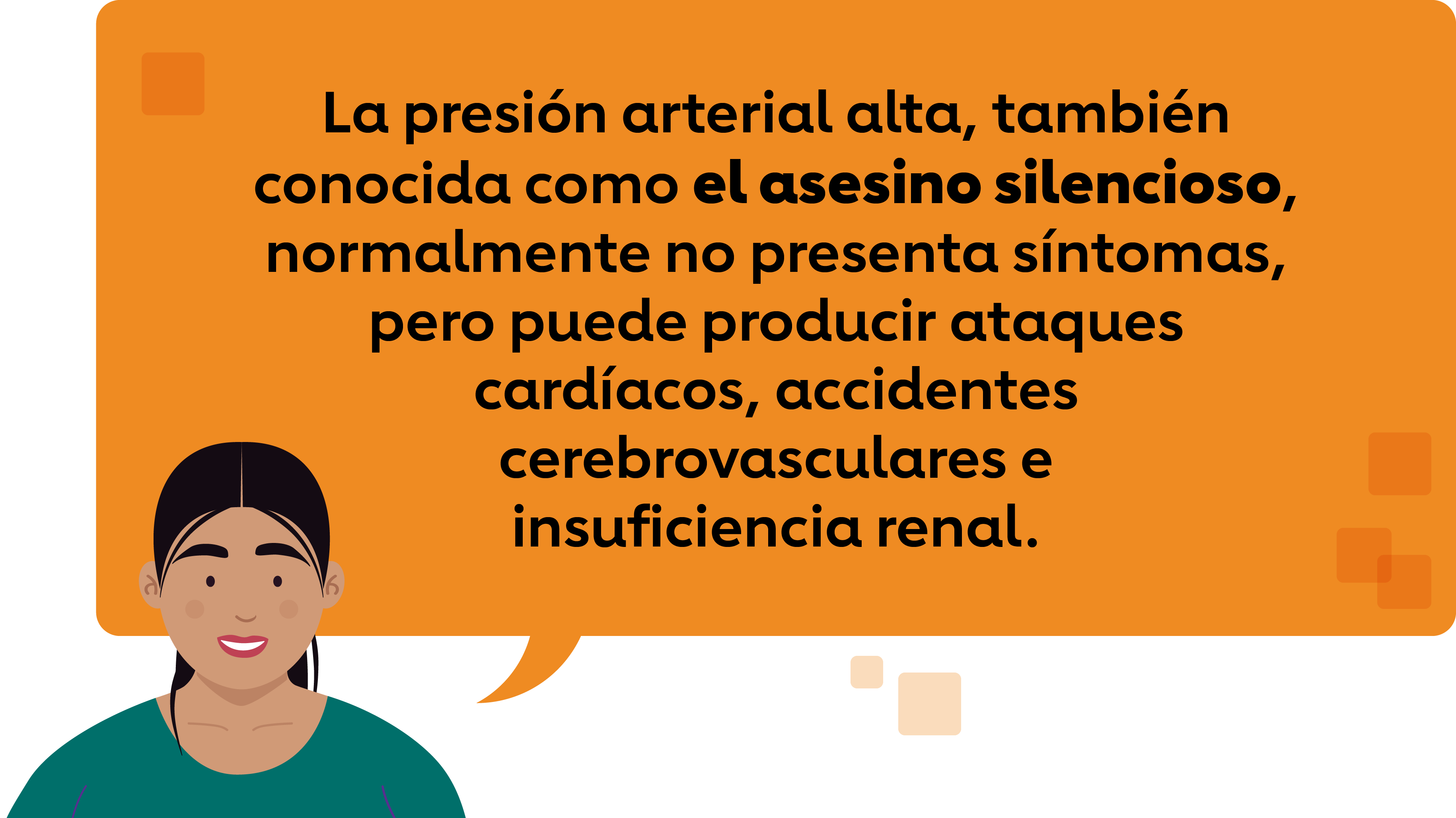 La presión arterial alta, también conocida como el asesino silencioso, normalmente no presenta síntomas, pero puede producir ataques cardíacos, accidentes cerebrovascularese insuficiencia renal.