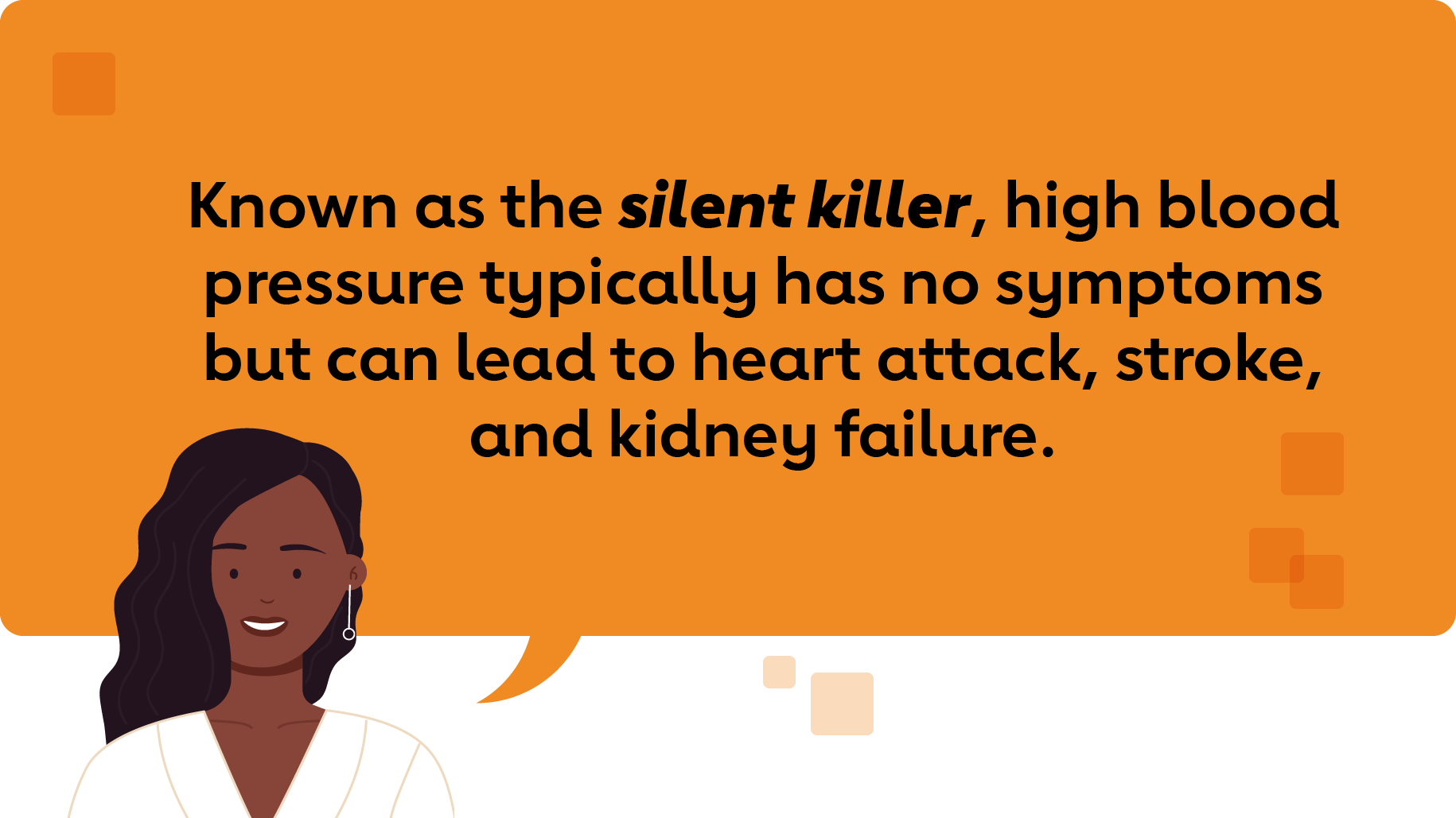 Known as the silent killer, high blood pressure typically has no symptoms but can lead to heart attack, stroke and kidney failure.